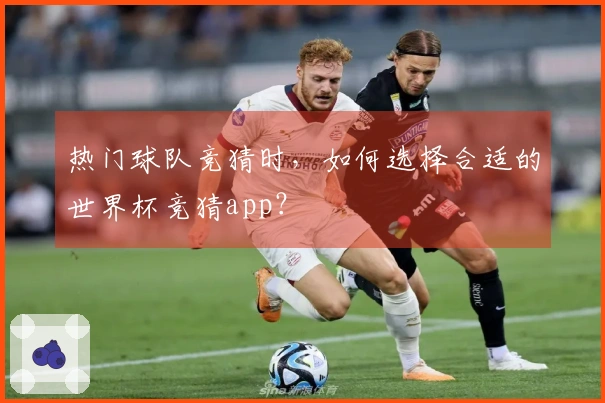 热门球队竞猜时，如何选择合适的世界杯竞猜app？